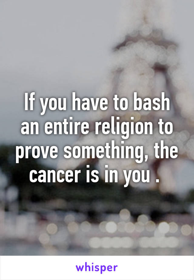 If you have to bash an entire religion to prove something, the cancer is in you . 