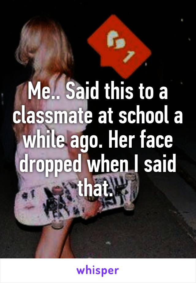 Me.. Said this to a classmate at school a while ago. Her face dropped when I said that. 