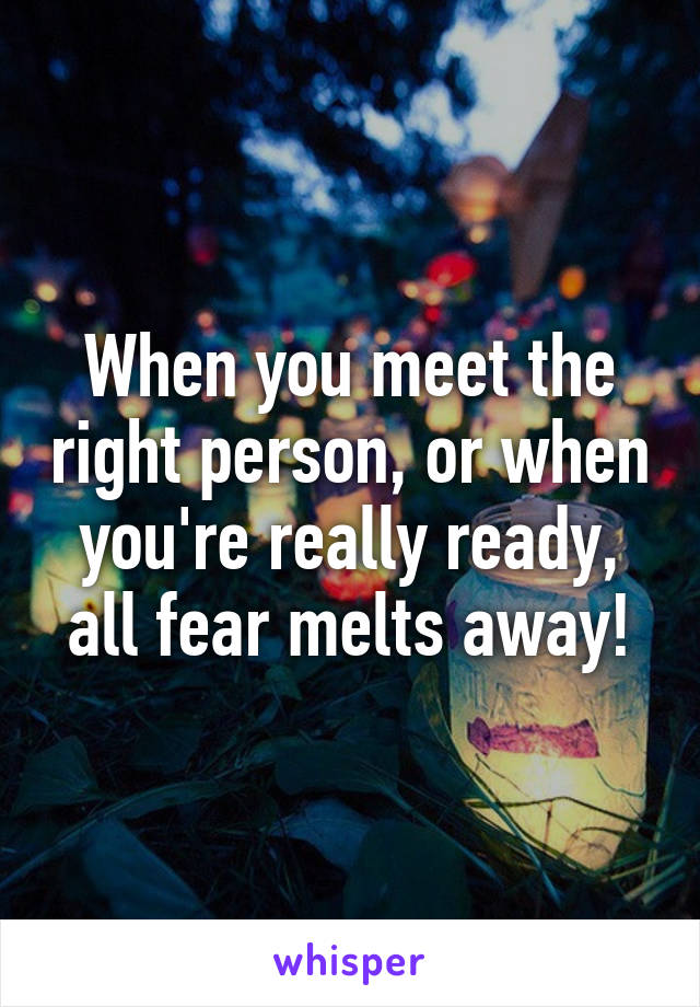When you meet the right person, or when you're really ready, all fear melts away!