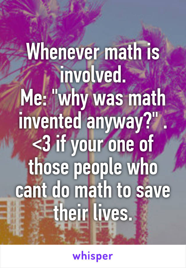 Whenever math is involved.
Me: "why was math invented anyway?" . <3 if your one of those people who cant do math to save their lives.