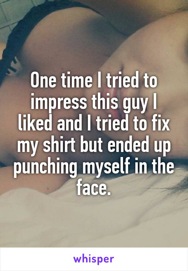 One time I tried to impress this guy I liked and I tried to fix my shirt but ended up punching myself in the face.