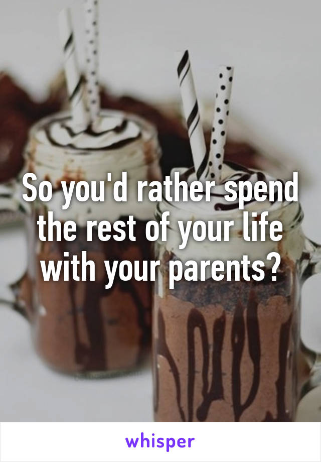 So you'd rather spend the rest of your life with your parents?