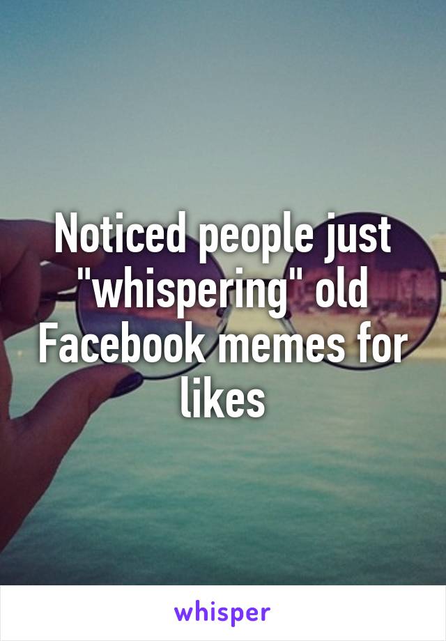 Noticed people just "whispering" old Facebook memes for likes