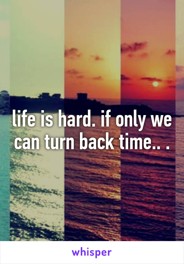 life is hard. if only we can turn back time.. .