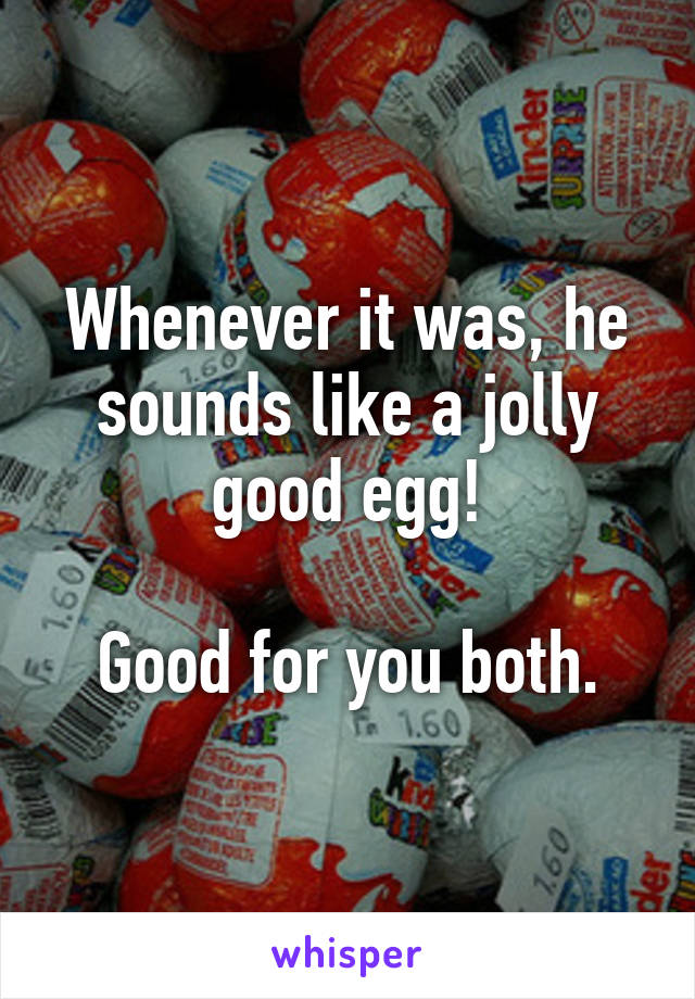 Whenever it was, he sounds like a jolly good egg!

Good for you both.