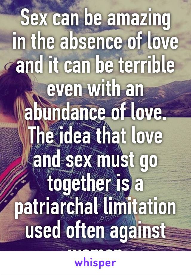 Sex can be amazing in the absence of love and it can be terrible even with an abundance of love. The idea that love and sex must go together is a patriarchal limitation used often against women