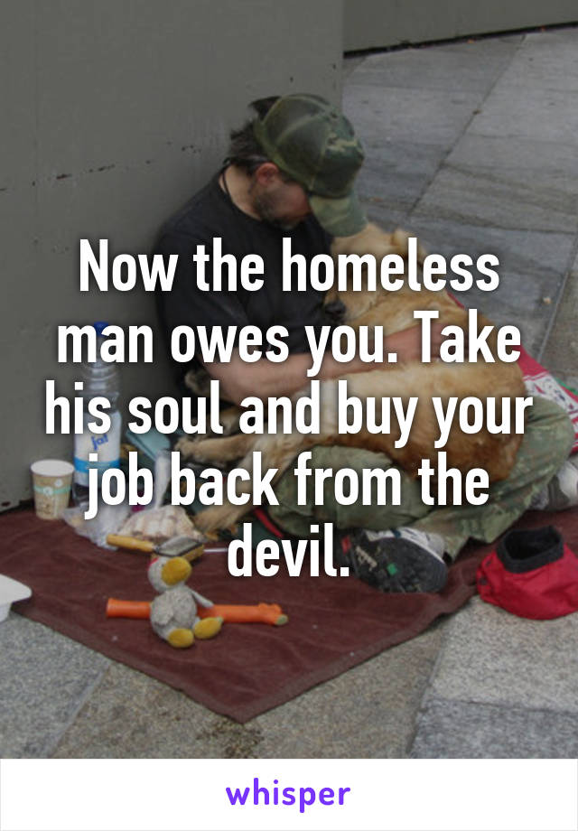 Now the homeless man owes you. Take his soul and buy your job back from the devil.