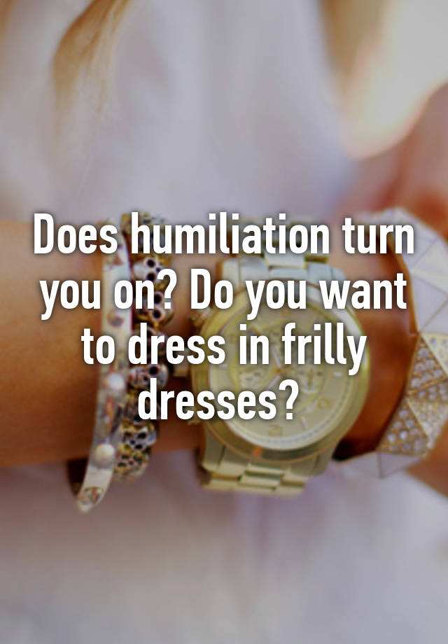 does-humiliation-turn-you-on-do-you-want-to-dress-in-frilly-dresses