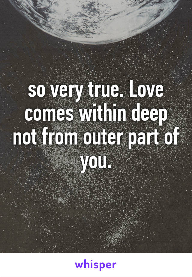 so very true. Love comes within deep not from outer part of you.
