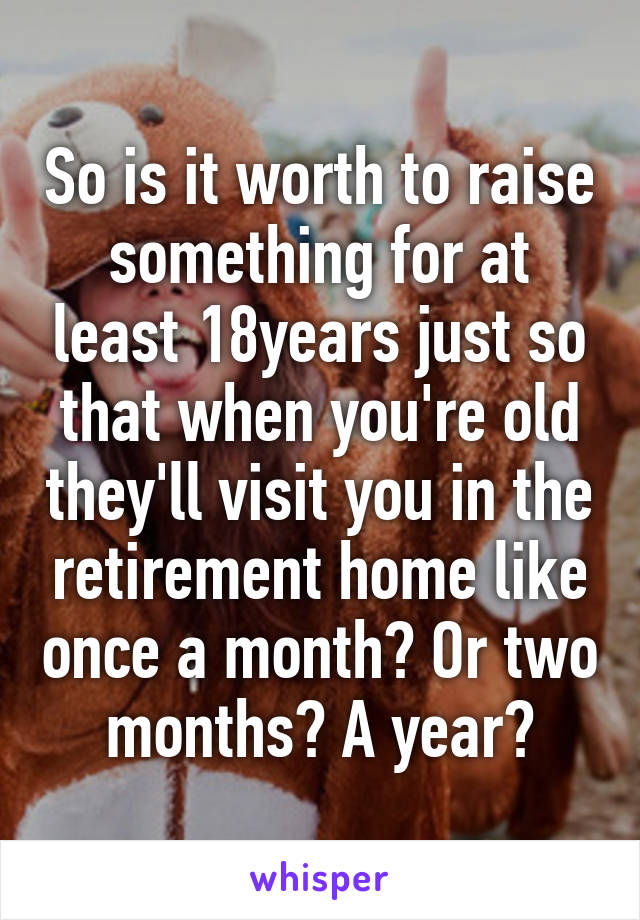 So is it worth to raise something for at least 18years just so that when you're old they'll visit you in the retirement home like once a month? Or two months? A year?