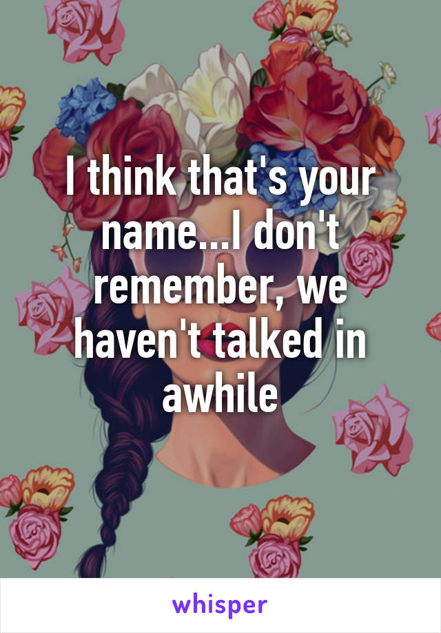 I think that's your name...I don't remember, we haven't talked in awhile
