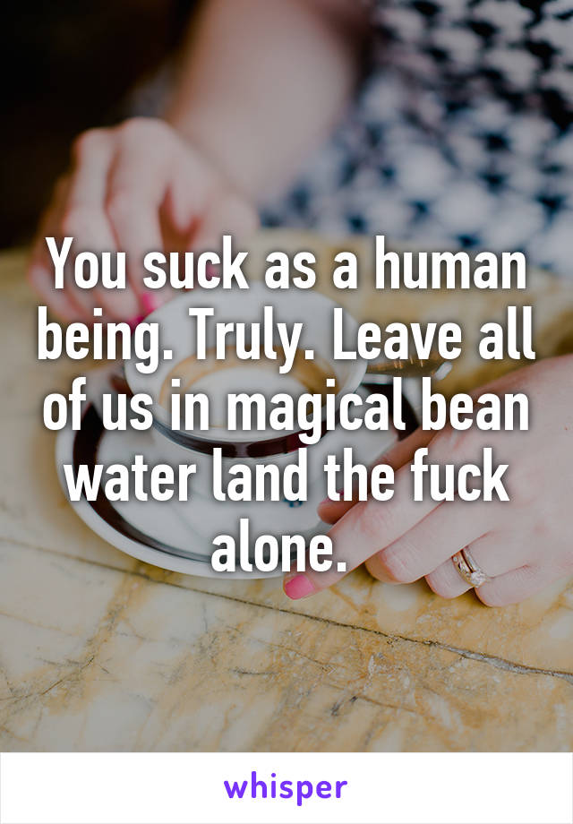 You suck as a human being. Truly. Leave all of us in magical bean water land the fuck alone. 