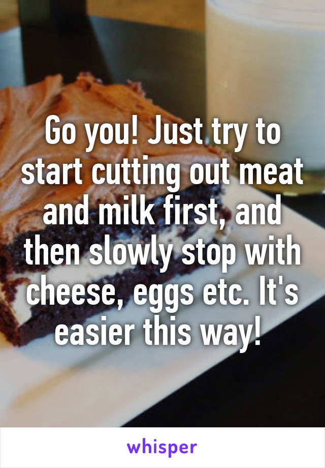 Go you! Just try to start cutting out meat and milk first, and then slowly stop with cheese, eggs etc. It's easier this way! 