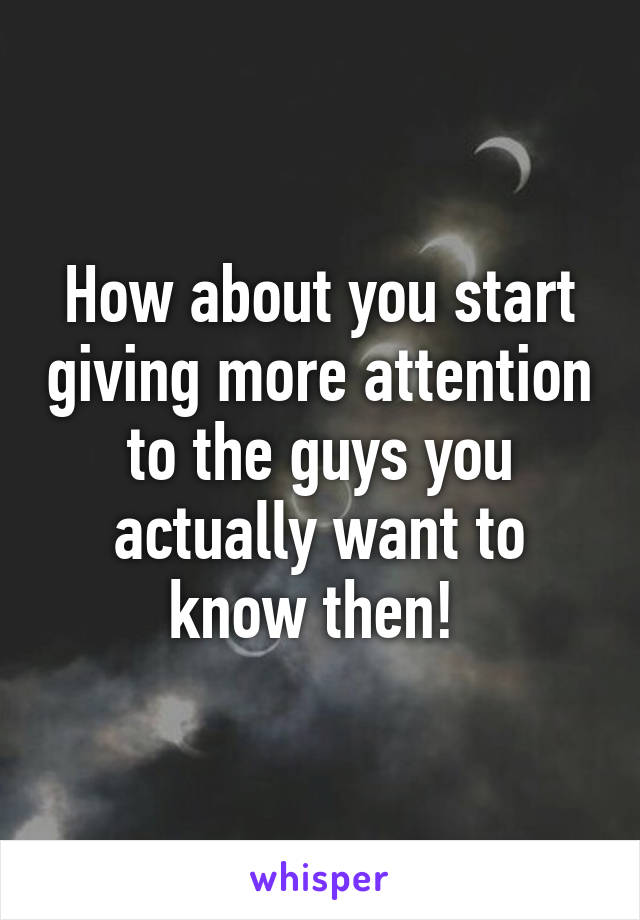 How about you start giving more attention to the guys you actually want to know then! 