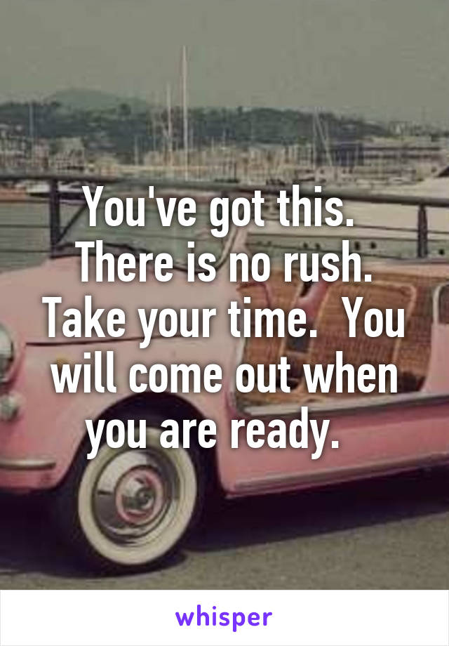 You've got this.  There is no rush. Take your time.  You will come out when you are ready.  