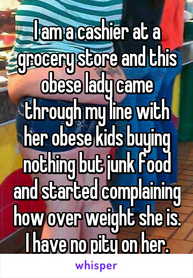I am a cashier at a grocery store and this obese lady came through my line with her obese kids buying nothing but junk food and started complaining how over weight she is.
I have no pity on her.