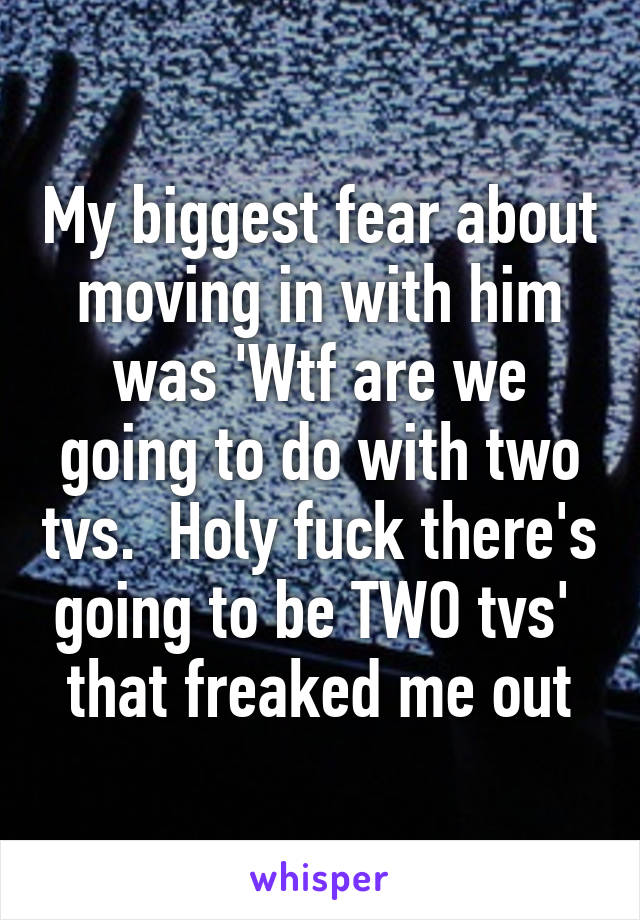My biggest fear about moving in with him was 'Wtf are we going to do with two tvs.  Holy fuck there's going to be TWO tvs'  that freaked me out