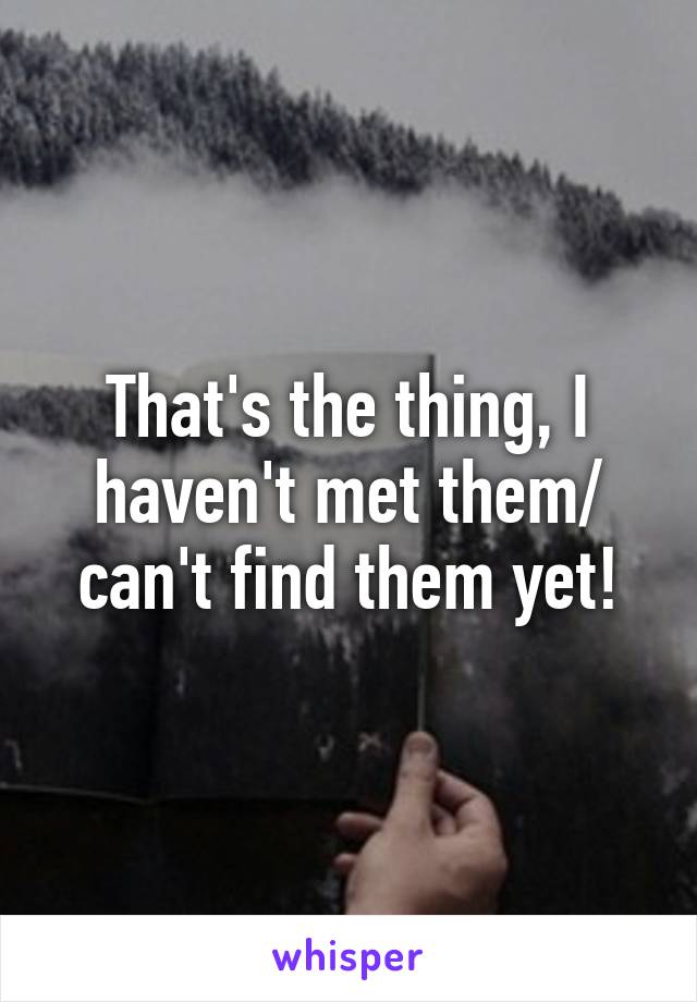 That's the thing, I haven't met them/ can't find them yet!