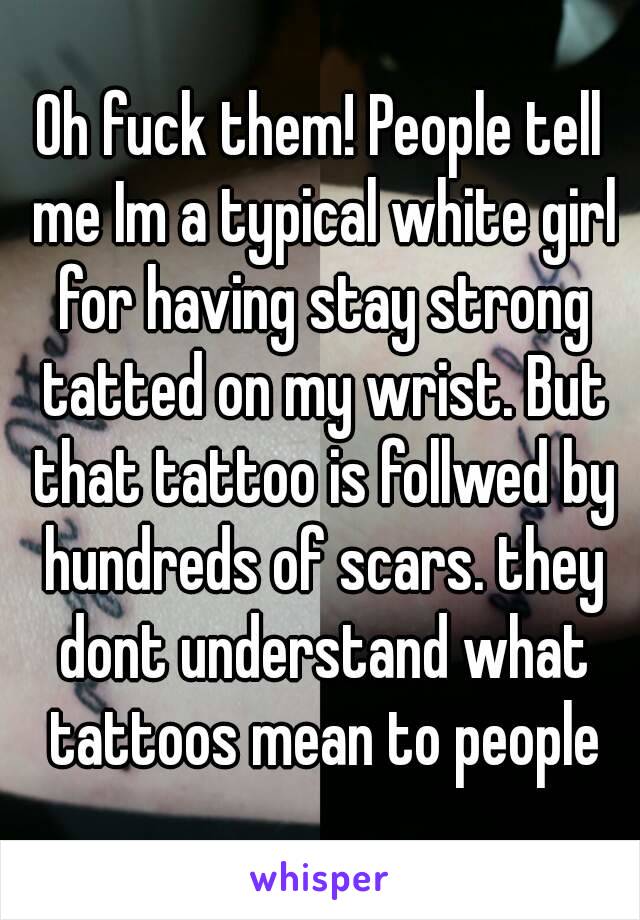 Oh fuck them! People tell me Im a typical white girl for having stay strong tatted on my wrist. But that tattoo is follwed by hundreds of scars. they dont understand what tattoos mean to people