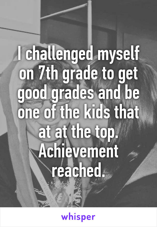 I challenged myself on 7th grade to get good grades and be one of the kids that at at the top. Achievement reached.