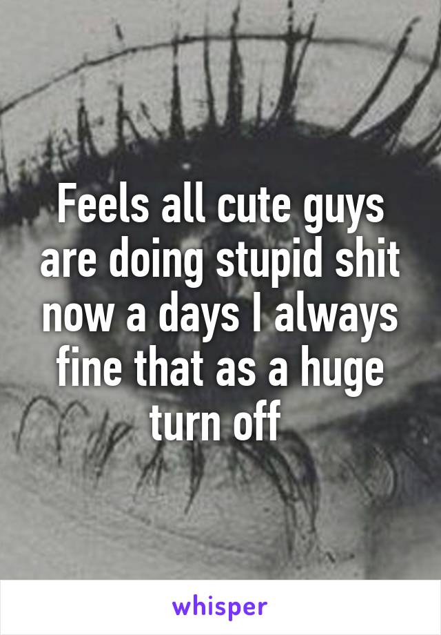 Feels all cute guys are doing stupid shit now a days I always fine that as a huge turn off 