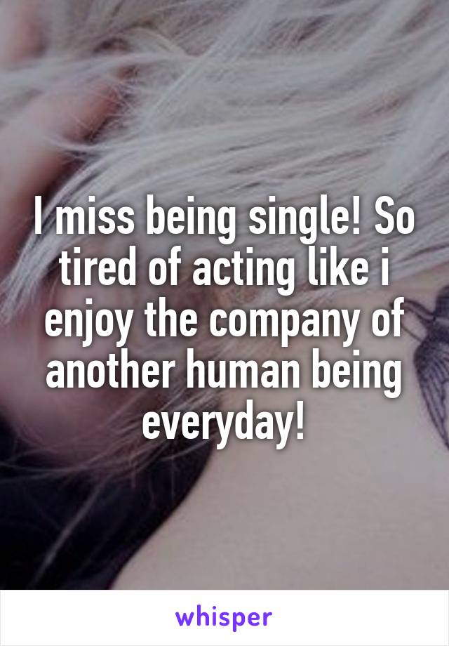 I miss being single! So tired of acting like i enjoy the company of another human being everyday!
