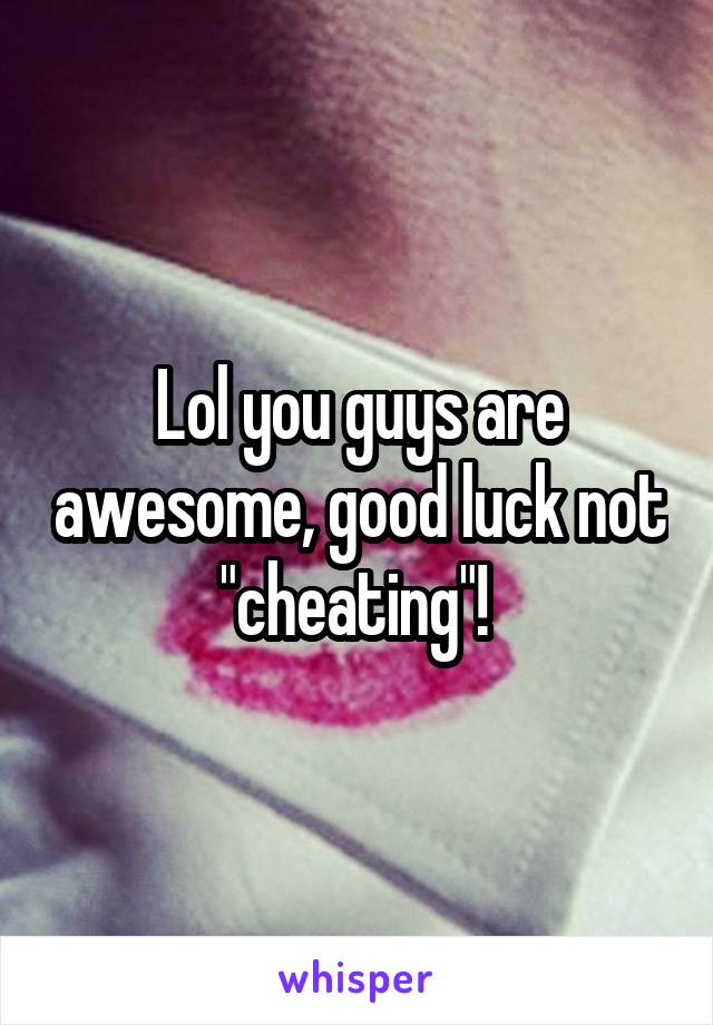 Lol you guys are awesome, good luck not "cheating"! 