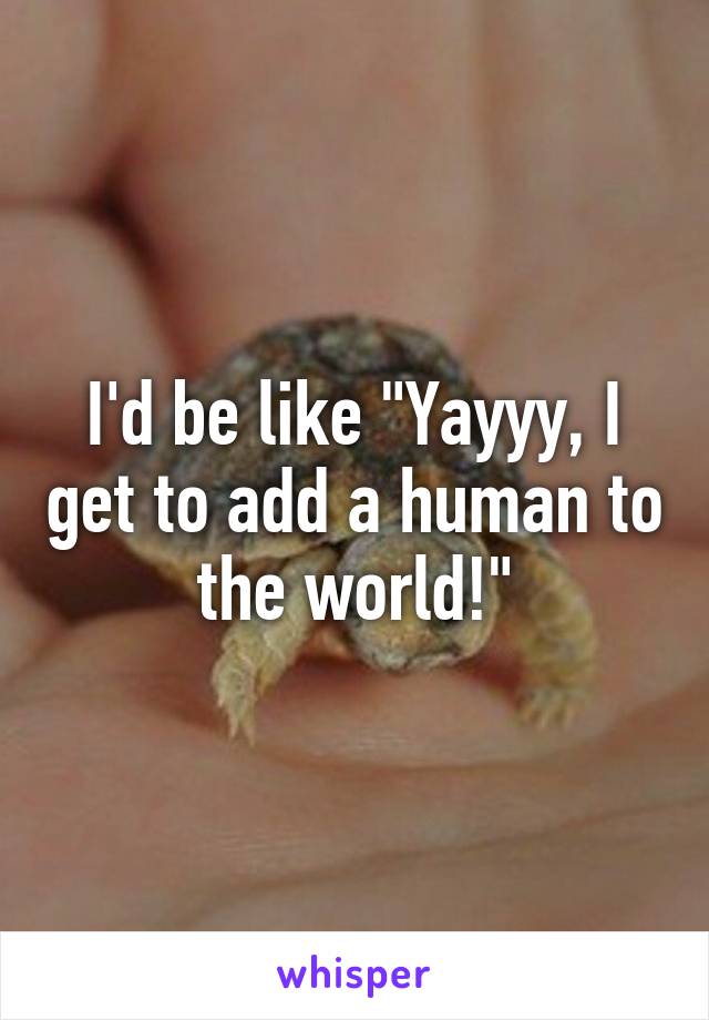 I'd be like "Yayyy, I get to add a human to the world!"