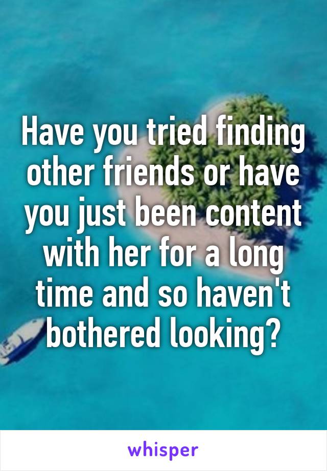 Have you tried finding other friends or have you just been content with her for a long time and so haven't bothered looking?