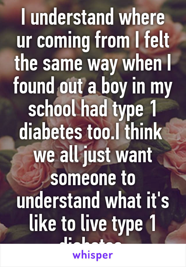 I understand where ur coming from I felt the same way when I found out a boy in my school had type 1 diabetes too.I think  we all just want someone to understand what it's like to live type 1 diabetes.