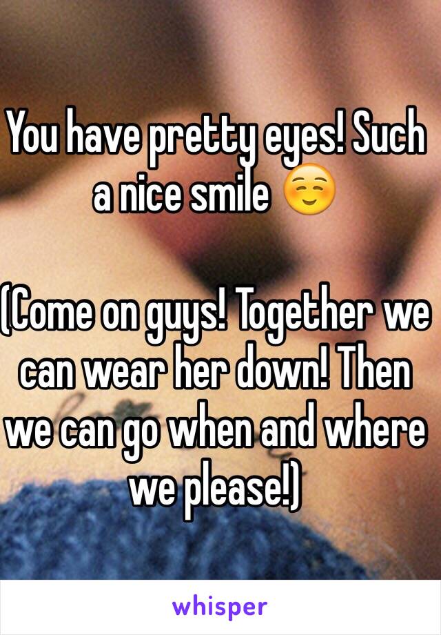 You have pretty eyes! Such a nice smile ☺️

(Come on guys! Together we can wear her down! Then we can go when and where we please!)