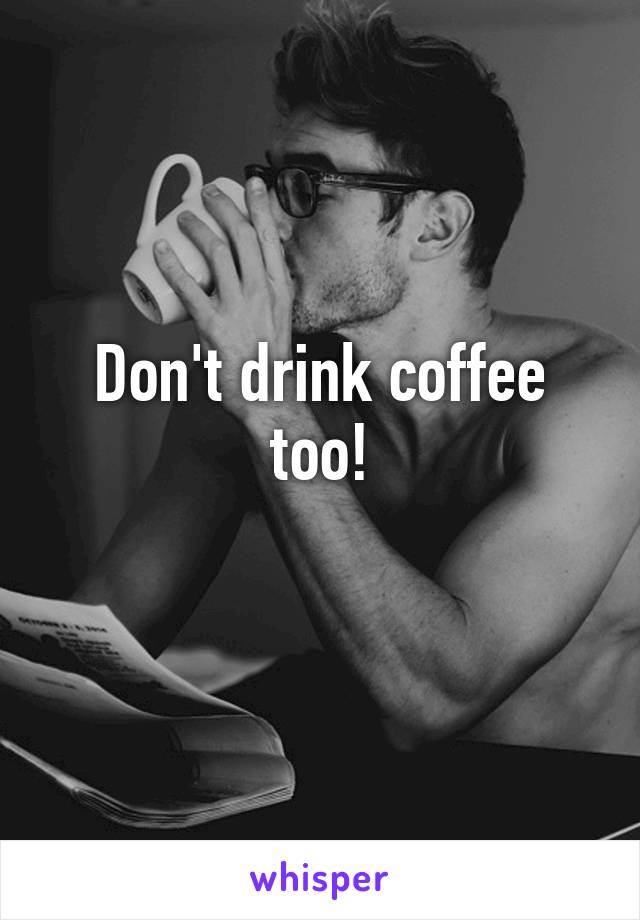 Don't drink coffee too!
