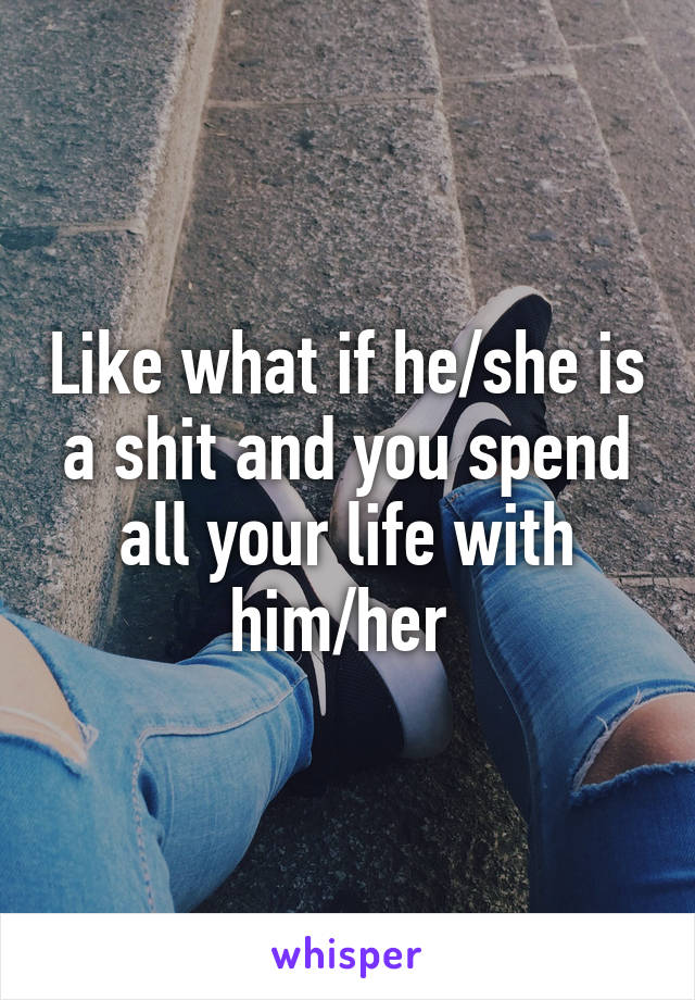 Like what if he/she is a shit and you spend all your life with him/her 