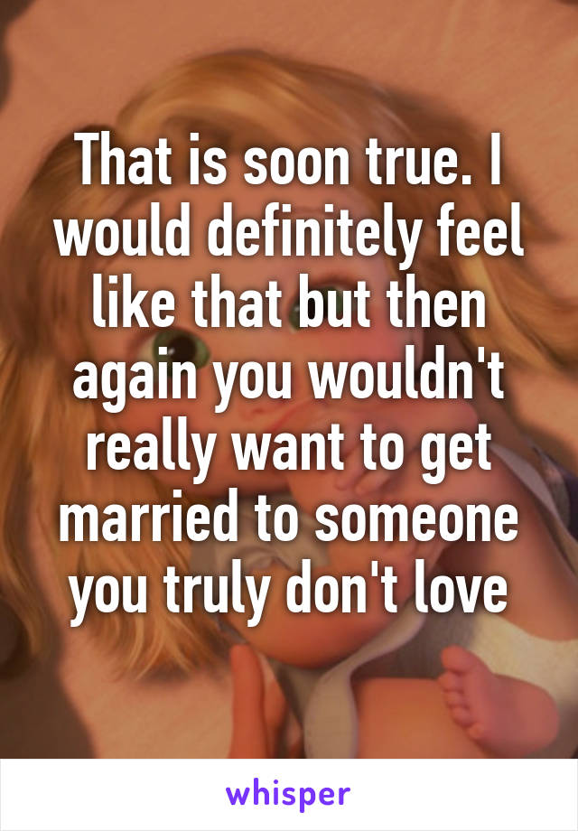 That is soon true. I would definitely feel like that but then again you wouldn't really want to get married to someone you truly don't love
