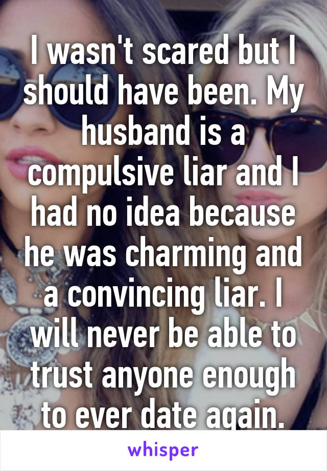 I wasn't scared but I should have been. My husband is a compulsive liar and I had no idea because he was charming and a convincing liar. I will never be able to trust anyone enough to ever date again.
