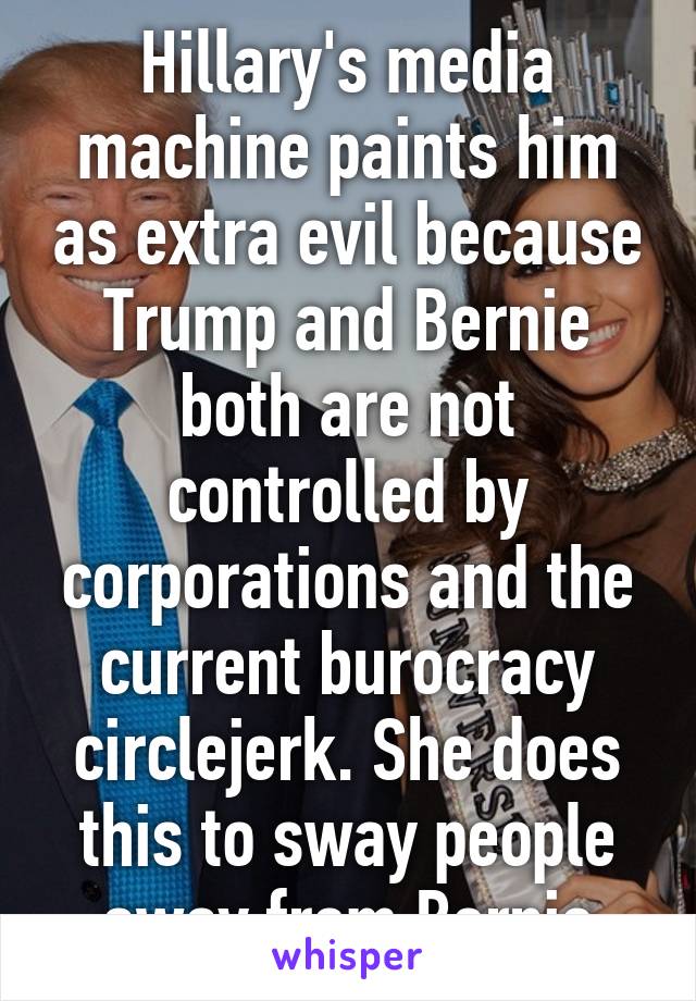 Hillary's media machine paints him as extra evil because Trump and Bernie both are not controlled by corporations and the current burocracy circlejerk. She does this to sway people away from Bernie