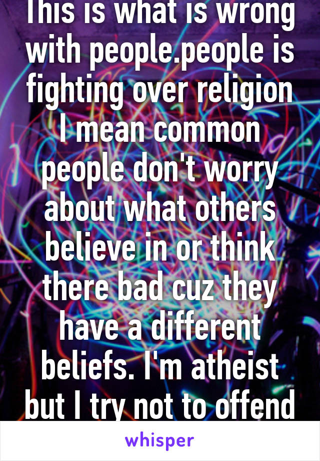 This is what is wrong with people.people is fighting over religion I mean common people don't worry about what others believe in or think there bad cuz they have a different beliefs. I'm atheist but I try not to offend others&their beliefs.