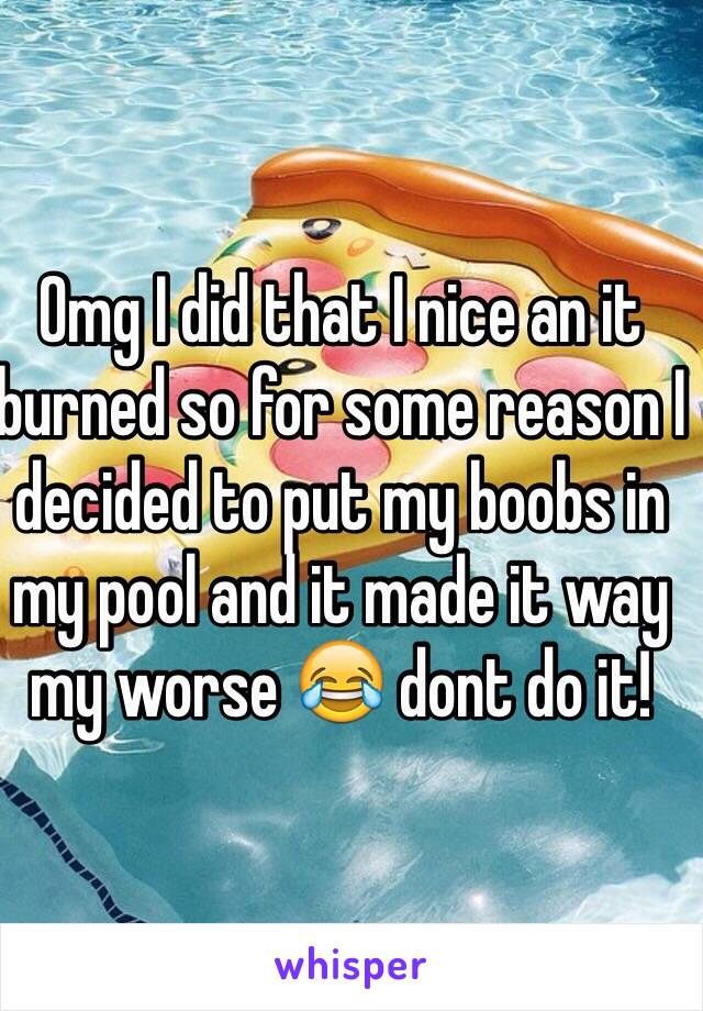 Omg I did that I nice an it burned so for some reason I decided to put my boobs in my pool and it made it way my worse 😂 dont do it!