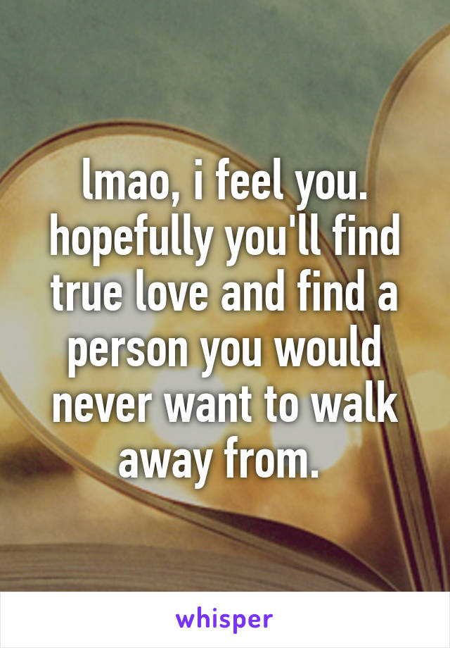 lmao, i feel you. hopefully you'll find true love and find a person you would never want to walk away from. 