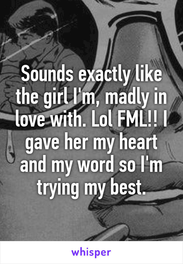 Sounds exactly like the girl I'm, madly in love with. Lol FML!! I gave her my heart and my word so I'm trying my best.