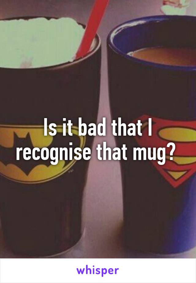 Is it bad that I recognise that mug? 