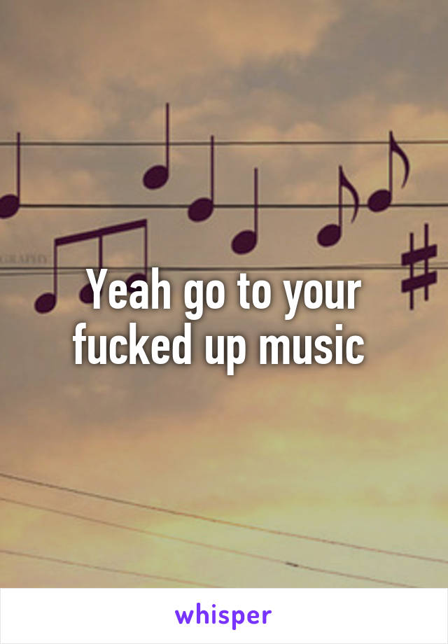 Yeah go to your fucked up music 