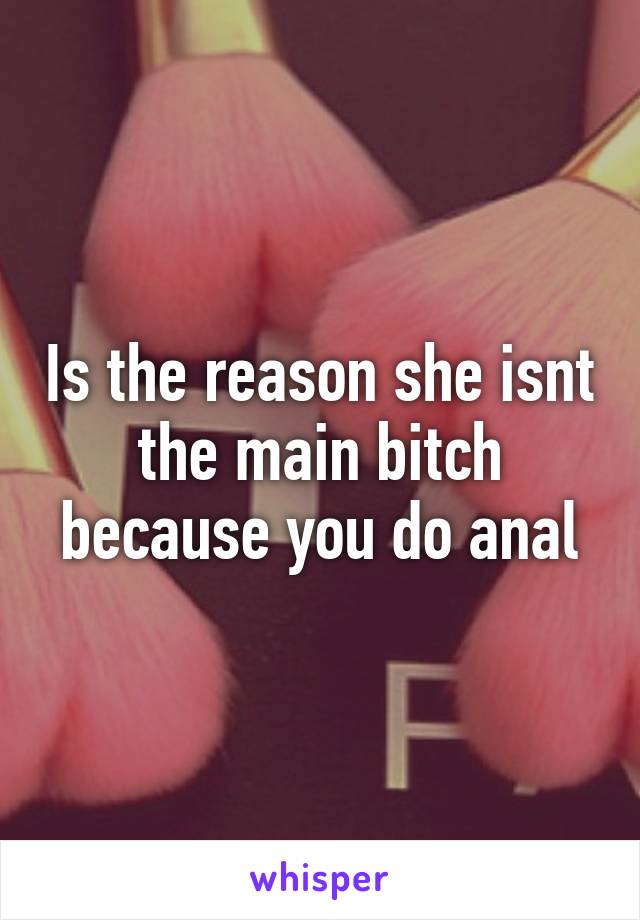 Is the reason she isnt the main bitch because you do anal