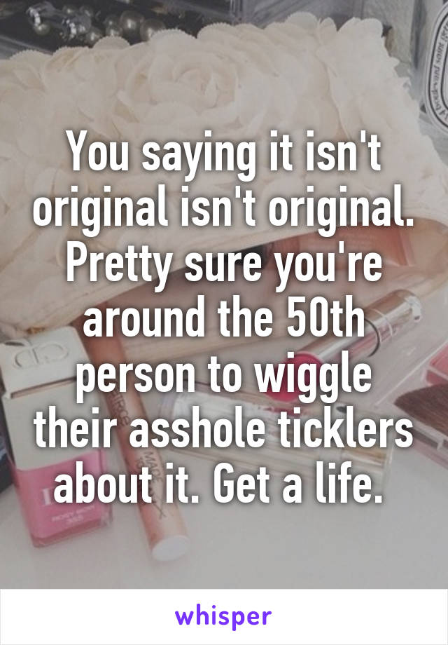 You saying it isn't original isn't original. Pretty sure you're around the 50th person to wiggle their asshole ticklers about it. Get a life. 