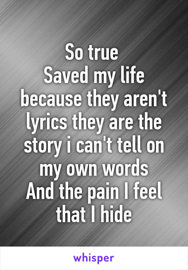 So true 
Saved my life because they aren't lyrics they are the story i can't tell on my own words
And the pain I feel that I hide