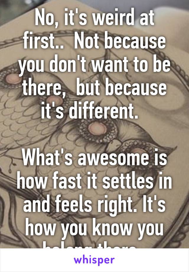 No, it's weird at first..  Not because you don't want to be there,  but because it's different.  

What's awesome is how fast it settles in and feels right. It's how you know you belong there. 