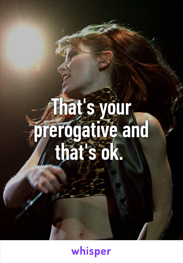 That's your prerogative and that's ok. 