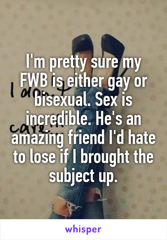 I'm pretty sure my FWB is either gay or bisexual. Sex is incredible. He's an amazing friend I'd hate to lose if I brought the subject up.