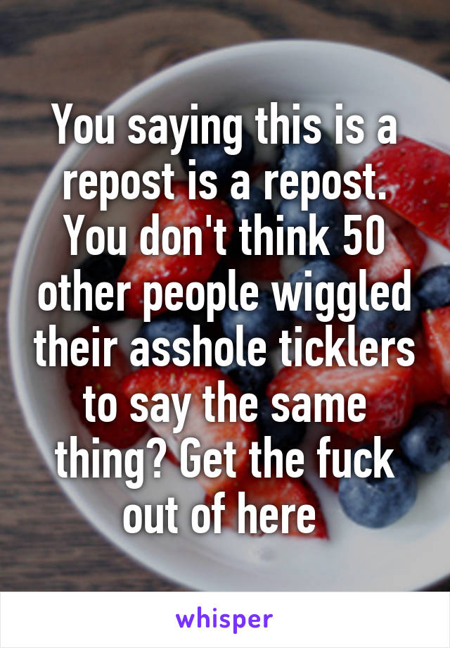 You saying this is a repost is a repost. You don't think 50 other people wiggled their asshole ticklers to say the same thing? Get the fuck out of here 