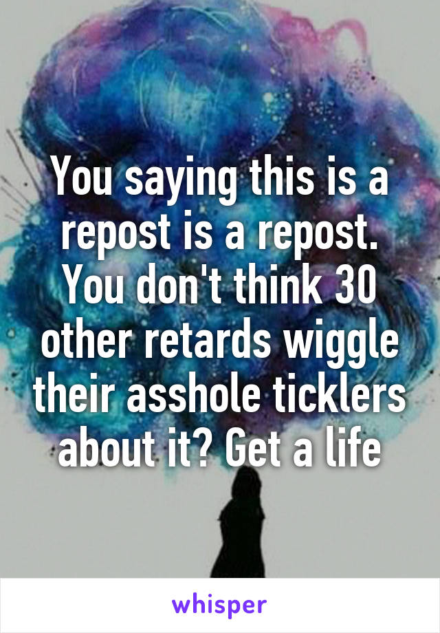 You saying this is a repost is a repost. You don't think 30 other retards wiggle their asshole ticklers about it? Get a life